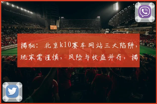 揭秘：北京k10赛车网站三大陷阱，玩家需谨慎，风险与收益并存，揭秘三大陷阱