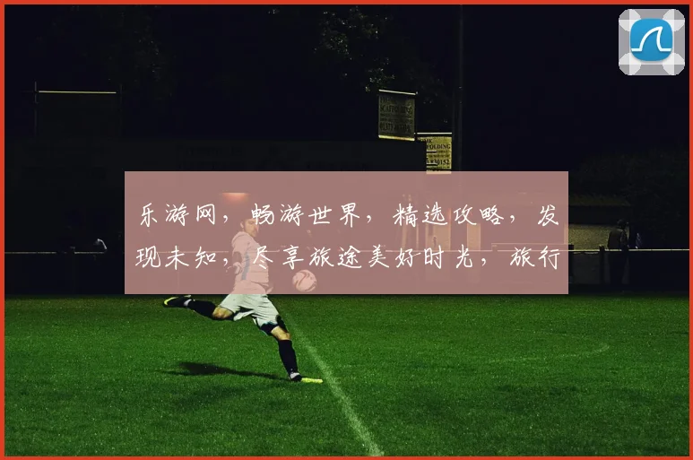 乐游网，畅游世界，精选攻略，发现未知，尽享旅途美好时光，旅行必备神器